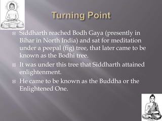  Siddharth reached Bodh Gaya (presently in
Bihar in North India) and sat for meditation
under a peepal (fig) tree, that later came to be
known as the Bodhi tree.
 It was under this tree that Siddharth attained
enlightenment.
 He came to be known as the Buddha or the
Enlightened One.
 