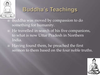  Buddha was moved by compassion to do
something for humanity.
 He travelled in search of his five companions,
to what is now Uttar Pradesh in Northern
India.
 Having found them, he preached the first
sermon to them based on the four noble truths.
 