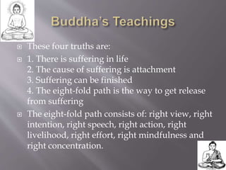  These four truths are:
 1. There is suffering in life
2. The cause of suffering is attachment
3. Suffering can be finished
4. The eight-fold path is the way to get release
from suffering
 The eight-fold path consists of: right view, right
intention, right speech, right action, right
livelihood, right effort, right mindfulness and
right concentration.
 