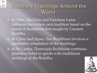  In Tibet, the Dalai and Panchem Lama
followers have their own tradition based on the
tenets of Buddhism first taught by Gautam
Buddha.
 In China and Japan, Zen Buddhism involves a
meditative adaptation of the teachings.
 In Sri Lanka, Theravada Buddhism combines
primitive belief in spirits with traditional
teachings of the Buddha.
 