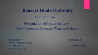 Banaras Hindu University
Faculty of Law
Presentation of Insurance Law
Topic-“Insurance Contracts: Wager and Aleatory
Submitted By Submitted To
Name- Gautam Kumar
23425LLM017 Dr. Dolly Singh
Session- 2023-24
 