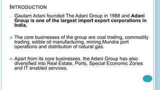 INTRODUCTION
o Gautam Adani founded The Adani Group in 1988 and Adani
Group is one of the largest import export corporations in
India.
 The core businesses of the group are coal trading, commodity
trading, edible oil manufacturing, mining,Mundra port
operations and distribution of natural gas.
 Apart from its core businesses, the Adani Group has also
diversified into Real Estate, Ports, Special Economic Zones
and IT enabled services.
 
