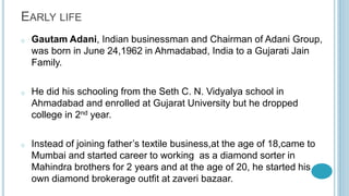 EARLY LIFE
o Gautam Adani, Indian businessman and Chairman of Adani Group,
was born in June 24,1962 in Ahmadabad, India to a Gujarati Jain
Family.
o He did his schooling from the Seth C. N. Vidyalya school in
Ahmadabad and enrolled at Gujarat University but he dropped
college in 2nd year.
o Instead of joining father’s textile business,at the age of 18,came to
Mumbai and started career to working as a diamond sorter in
Mahindra brothers for 2 years and at the age of 20, he started his
own diamond brokerage outfit at zaveri bazaar.
 