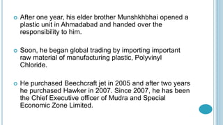  After one year, his elder brother Munshkhbhai opened a
plastic unit in Ahmadabad and handed over the
responsibility to him.
 Soon, he began global trading by importing important
raw material of manufacturing plastic, Polyvinyl
Chloride.
 He purchased Beechcraft jet in 2005 and after two years
he purchased Hawker in 2007. Since 2007, he has been
the Chief Executive officer of Mudra and Special
Economic Zone Limited.
 