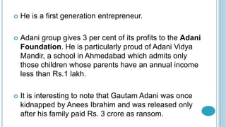  He is a first generation entrepreneur.
 Adani group gives 3 per cent of its profits to the Adani
Foundation. He is particularly proud of Adani Vidya
Mandir, a school in Ahmedabad which admits only
those children whose parents have an annual income
less than Rs.1 lakh.
 It is interesting to note that Gautam Adani was once
kidnapped by Anees Ibrahim and was released only
after his family paid Rs. 3 crore as ransom.
 