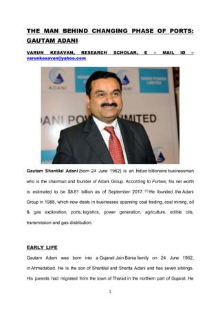 1
THE MAN BEHIND CHANGING PHASE OF PORTS:
GAUTAM ADANI
VARUN KESAVAN, RESEARCH SCHOLAR, E – MAIL ID –
varunkesavan@yahoo.com
Gautam Shantilal Adani (born 24 June 1962) is an Indian billionaire businessman
who is the chairman and founder of Adani Group. According to Forbes, his net worth
is estimated to be $8.81 billion as of September 2017. [1] He founded the Adani
Group in 1988, which now deals in businesses spanning coal trading, coal mining, oil
& gas exploration, ports, logistics, power generation, agriculture, edible oils,
transmission and gas distribution.
EARLY LIFE
Gautam Adani was born into a Gujarati Jain Bania family on 24 June 1962,
in Ahmedabad. He is the son of Shantilal and Shanta Adani and has seven siblings.
His parents had migrated from the town of Tharad in the northern part of Gujarat. He
 