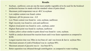 Results
• Soybean , sunflower, corn are one the most suitable vegetable oil to be used for the biodiesel
production because its stands with the standard values of petro diesel.
• Maximum yield temperature was at -40 C in soybean
• Low sulphur content was found- cotton
• Optimum pH for process was – 6.8
• Low Water content was found in- corn, soybean, sunflower.
• High viscosity was found in- corn and sunflower.
• Highest cloud point was found in- corn , soybean, castor
• Highest flash point was found in- soybean, sunflower
• Golden yellow colour similar to petro diesel was found in –corn, soybean.
• NaOH as catalyst decreased the reaction hours and it was faster separation as compared to
KOH.
• Longest reaction time was 30hrs in rice bran oil and was lowest & fast in soybean 9hrs.
• Maximum amount of yield of biodiesel was in- soybean 90%
• Maximum amount of glycerin was in – rice bran 60 %.
• Better separation was obtianed through centrifugation as compared to water washing
 