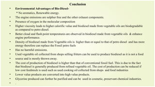 Conclusion
• Environmental Advantages of Bio-Diesel-
* No aromatics, Renewable energy.
• The engine emissions are sulphur free and the other exhaust components.
• Presence of oxygen in the molecular composition
• Higher viscosity leads to higher calorific value and biodiesel made from vegetable oils are biodegradable
as compared to petro diesel.
• Better cloud and flash point temperatures are observed in biodiesel made from vegetable oils & enhance
engine performance.
• Density of biodiesel made from Vegetable oils is higher than or eqaul to that of petro diesel and has more
energy therefore can replace the Fossil petro fuels
• Has no harmful emissions.
• Used vegetable oil collected from shops selling fritters can be used to produce biodiesel as it is not a food
• source and is mostly thrown away.
• The cost of production of biodiesel is higher than that of conventional fossil fuel. This is due to the fact
that biodiesel is generally produced from refined vegetable oil. The cost of production can be reduced if
low cost feedstock is used such as used cooking oil collected from shops and food industries
• Lower value products are converted into high value products.
• Glycerine produced can further be purified and can be used in cosmetic, preservant chemical industries.
• .
 
