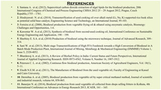 References
• 1. Santana A. et al, (2012), Supercritical carbon dioxide extraction of algal lipids for the biodiesel production, 20th
International Congress of Chemical and Process Engineering CHISA 2012 25 – 29 August 2012, Prague, Czech
Republic,1755 – 1761.
• 2. Hindryawati N. et al, (2014), Transesterification of used cooking oil over alkali metal (Li, Na, K) supported rice husk silica
as potential solid base catalyst, Engineering Science and Technology, an International Journal, 95-103.
• 3. Ferreira et al, (2008), Biodiesel production from vegetable frying oil & ethanol using enzymatic catalysis, Bioenergy:
Challenges and Opportunities, 1-6.
• 4. Kawentar W. A et al, (2013), Synthesis of biodiesel from second-used cooking oil, International Conference on Sustainable
Energy Engineering and Application, 190 – 199.
• 5. Sherbiny E. S.A. et al, (2010) Production of biodiesel using the microwave technique, Journal of Advanced Research, 309–
314.
• 6. Sani W. et al, (2013), Multi stage Transesterifications of High FFA Feedstock towards a High Conversion of Biodiesel in A
Batch Mode Production Plant, International Journal of Mining, Metallurgy & Mechanical Engineering (IJMMME) Volume 1,
Issue 5, 2320-4052.
• 7. Bhardawaj A. et al, (2013), A Review of Biofuel Policy in India: Current Status and Future Perspectives, International
Journal of Applied Engineering Research. ISSN 0973-4562, Volume 8, Number 16, 1907-1912.
• 8. Peterson C. L. et al, (2002), Continous flow biodiesel production, American Society of Agricultural Engineers, Vol. 18(1),
5–11.
• 9. Elsolh N.E.M. et al, (2011), The Manufacture of Biodiesel from the used vegetable oil, Faculty of Engineering at Kassel
and Cairo University.
• 10. Dermibas A. et al, (2005), Biodiesel production from vegetable oil by super critical methanol method, Journal of scientific
and industrial research, volume 64, 858-865.
• 11. Banerjee N. al, (2014), Biodiesel production from used vegetable oil collected from shops selling fritters in Kolkata, 4th
International Conference on Advances in Energy Research 2013, ICAER, 161 – 165.
 