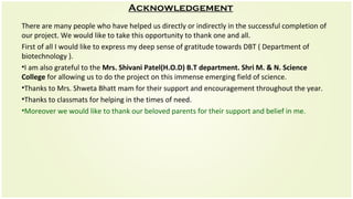 Acknowledgement
There are many people who have helped us directly or indirectly in the successful completion of
our project. We would like to take this opportunity to thank one and all.
First of all I would like to express my deep sense of gratitude towards DBT ( Department of
biotechnology ).
•I am also grateful to the Mrs. Shivani Patel(H.O.D) B.T department. Shri M. & N. Science
College for allowing us to do the project on this immense emerging field of science.
•Thanks to Mrs. Shweta Bhatt mam for their support and encouragement throughout the year.
•Thanks to classmats for helping in the times of need.
•Moreover we would like to thank our beloved parents for their support and belief in me.
 