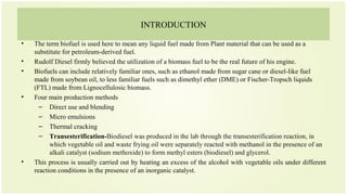 INTRODUCTION
• The term biofuel is used here to mean any liquid fuel made from Plant material that can be used as a
substitute for petroleum-derived fuel.
• Rudolf Diesel firmly believed the utilization of a biomass fuel to be the real future of his engine.
• Biofuels can include relatively familiar ones, such as ethanol made from sugar cane or diesel-like fuel
made from soybean oil, to less familiar fuels such as dimethyl ether (DME) or Fischer-Tropsch liquids
(FTL) made from Lignocellulosic biomass.
• Four main production methods
– Direct use and blending
– Micro emulsions
– Thermal cracking
– Transesterification-Biodiesel was produced in the lab through the transesterification reaction, in
which vegetable oil and waste frying oil were separately reacted with methanol in the presence of an
alkali catalyst (sodium methoxide) to form methyl esters (biodiesel) and glycerol.
• This process is usually carried out by heating an excess of the alcohol with vegetable oils under different
reaction conditions in the presence of an inorganic catalyst.
 