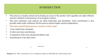 INTRODUCTION
• This process is usually carried out by heating an excess of the alcohol with vegetable oils under different
reaction conditions in the presence of an inorganic catalyst.
• The most commonly used catalysts are alkali hydroxides and alcoholates. Trans esterification is also
possible under acidic conditions, but this process requires higher reaction temperatures.
• The trans esterification process consists of four steps:
• 1) raw material pre–treatment;
• 2) ethyl ester trans esterification;
• 3) separation of the ester and glycerol phases; and
• 4) purification of the ethyl esters.
++
Methanol
Figure 2. The reaction of a Triglyceride to Biodiesel and Glycerol
 