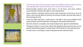 • The first two steps of this procedure require the addition of heat to the oil and its
reacting apparatus, because the waste oil is solid at room temperature.
• Recommended reaction time varies from 1 to 30 hours, and some systems
recommend the reaction take place at room temperature.
• Excess alcohol is normally used to ensure total conversion of the fat or oil to its
esters. Care must be taken to monitor the amount of water and free fatty acids in
the incoming oil or fat.
• If the free fatty acid level or water level is too high it may cause problems with
soap formation and the separation of the glycerin by-product downstream.
• Once the reaction is complete, two major products exist: glycerin and biodiesel.
• The glycerin phase is much more dense than biodiesel phase and the two can be
gravity separated with glycerin simply drawn off the bottom of the settling vessel.
• In some cases, a centrifuge is used to separate the two materials faster.
 
