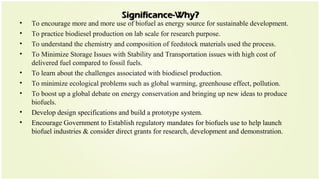 Significance-Why?Significance-Why?
• To encourage more and more use of biofuel as energy source for sustainable development.
• To practice biodiesel production on lab scale for research purpose.
• To understand the chemistry and composition of feedstock materials used the process.
• To Minimize Storage Issues with Stability and Transportation issues with high cost of
delivered fuel compared to fossil fuels.
• To learn about the challenges associated with biodiesel production.
• To minimize ecological problems such as global warming, greenhouse effect, pollution.
• To boost up a global debate on energy conservation and bringing up new ideas to produce
biofuels.
• Develop design specifications and build a prototype system.
• Encourage Government to Establish regulatory mandates for biofuels use to help launch
biofuel industries & consider direct grants for research, development and demonstration.
 