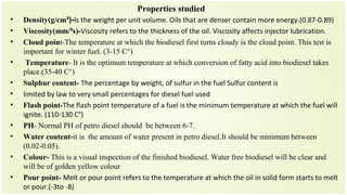 Properties studied
• Density(g/cm³)-Is the weight per unit volume. Oils that are denser contain more energy.(0.87-0.89)
• Viscosity(mm/³s)-Viscosity refers to the thickness of the oil. Viscosity affects injector lubrication.
• Cloud point-The temperature at which the biodiesel first turns cloudy is the cloud point. This test is
important for winter fuel. (3-15 C°)
• Temperature- It is the optimum temperature at which conversion of fatty acid into biodiesel takes
place.(35-40 C°)
• Sulphur content- The percentage by weight, of sulfur in the fuel Sulfur content is
• limited by law to very small percentages for diesel fuel used
• Flash point-The flash point temperature of a fuel is the minimum temperature at which the fuel will
ignite. (110-130 C°)
• PH- Normal PH of petro diesel should be between 6-7.
• Water content-it is the amount of water present in petro diesel.It should be minimum between
(0.02-0.05).
• Colour- This is a visual inspection of the finished biodiesel. Water free biodiesel will be clear and
will be of golden yellow colour
• Pour point- Melt or pour point refers to the temperature at which the oil in solid form starts to melt
or pour.(-3to -8)
 