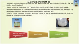 Materials and method
• Biodiesel feedstock include vegetable oils and waste frying oils, which contain triglycerides that are
needed to make biodiesel.
• The use of this raw material can give a solution from an environmental and economic point of view.
• Mainly waste vegetable oil is used for this purpose because it contains high amount of free fatty acids, can
be easily obtained from nearby restaurants, coffee cafe etc at cheaper rate.
• Soybean , castor, sunflower, groundnut, rice bran, cotton oil are the vegetable oil either used or unused
one can be employed to obtain biodiesel.
 
