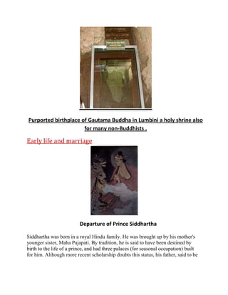 Purported birthplace of Gautama Buddha in Lumbini a holy shrine also
for many non-Buddhists .

Early life and marriage

Departure of Prince Siddhartha
Siddhartha was born in a royal Hindu family. He was brought up by his mother's
younger sister, Maha Pajapati. By tradition, he is said to have been destined by
birth to the life of a prince, and had three palaces (for seasonal occupation) built
for him. Although more recent scholarship doubts this status, his father, said to be

 