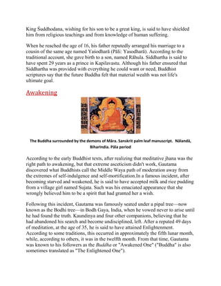 King Śuddhodana, wishing for his son to be a great king, is said to have shielded
him from religious teachings and from knowledge of human suffering.
When he reached the age of 16, his father reputedly arranged his marriage to a
cousin of the same age named Yaśodharā (Pāli: Yasodharā). According to the
traditional account, she gave birth to a son, named Rāhula. Siddhartha is said to
have spent 29 years as a prince in Kapilavastu. Although his father ensured that
Siddhartha was provided with everything he could want or need, Buddhist
scriptures say that the future Buddha felt that material wealth was not life's
ultimate goal.

Awakening

The Buddha surrounded by the demons of Māra. Sanskrit palm leaf manuscript. Nālandā,
BiharIndia. Pāla period

According to the early Buddhist texts, after realizing that meditative jhana was the
right path to awakening, but that extreme asceticism didn't work, Gautama
discovered what Buddhists call the Middle Waya path of moderation away from
the extremes of self-indulgence and self-mortification.In a famous incident, after
becoming starved and weakened, he is said to have accepted milk and rice pudding
from a village girl named Sujata. Such was his emaciated appearance that she
wrongly believed him to be a spirit that had granted her a wish.
Following this incident, Gautama was famously seated under a pipal tree—now
known as the Bodhi tree—in Bodh Gaya, India, when he vowed never to arise until
he had found the truth. Kaundinya and four other companions, believing that he
had abandoned his search and become undisciplined, left. After a reputed 49 days
of meditation, at the age of 35, he is said to have attained Enlightenment.
According to some traditions, this occurred in approximately the fifth lunar month,
while, according to others, it was in the twelfth month. From that time, Gautama
was known to his followers as the Buddha or "Awakened One" ("Buddha" is also
sometimes translated as "The Enlightened One").

 