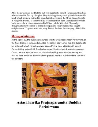 After his awakening, the Buddha met two merchants, named Tapussa and Bhallika,
who became his first lay disciples. They were apparently each given hairs from his
head, which are now claimed to be enshrined as relics in the Shwe Dagon Temple
in Rangoon, Burma.He then travelled to the Deer Park near (Benares) in northern
India, where he set in motion what Buddhists call the Wheel of Dharma by
delivering his first sermon to the five companions with whom he had sought
enlightenment. Together with him, they formed the first: the company of Buddhist
monks.

Mahaparinirvana
At the age of 80, the Buddha announced that he would soon reach Parinirvana, or
the final deathless state, and abandon his earthly body. After this, the Buddha ate
his last meal, which he had received as an offering from a blacksmith named
Cunda. Falling violently ill, Buddha instructed his attendant Ānanda to convince
Cunda that the meal eaten at his place had nothing to do with his passing and
that his meal would be a source of the greatest merit as it provided the last meal
for a Buddha

Astasahasrika Prajnaparamita Buddha
Parinirvana

 