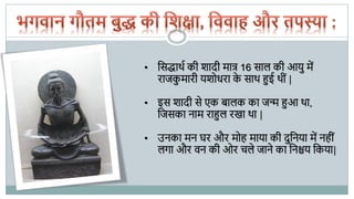 • पसद्धाथथ की शादी मात्र 16 साल की आयु में
राजकु मारी यशोधरा के साथ हुई थीीं |
• इस शादी से एक बालक का जन्म हुआ था,
पजसका नाम राहुल रखा था |
• उनका मन घर और मोह माया की दुपनया में नहीीं
लगा और वन की ओर चले जाने का पनश्चय पकया|
 