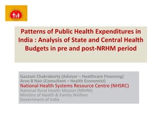 Patterns of Public Health Expenditures in India : Analysis of State and Central Health Budgets in pre and post-NRHM period Gautam Chakraborty (Advisor – Healthcare Financing) Arun B Nair (Consultant – Health Economist) National Health Systems Resource Centre (NHSRC) National Rural Health Mission (NRHM) Ministry of Health & Family Welfare Government of India 