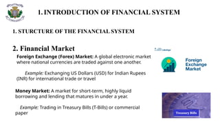 1.INTRODUCTION OF FINANCIAL SYSTEM
1. STURCTURE OF THE FINANCIAL SYSTEM
2. Financial Market
Foreign Exchange (Forex) Market: A global electronic market
where national currencies are traded against one another.
Example: Exchanging US Dollars (USD) for Indian Rupees
(INR) for international trade or travel
Money Market: A market for short-term, highly liquid
borrowing and lending that matures in under a year.
Example: Trading in Treasury Bills (T-Bills) or commercial
paper
 