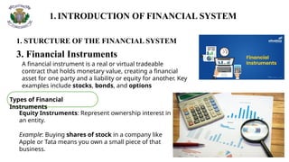 1.INTRODUCTION OF FINANCIAL SYSTEM
1. STURCTURE OF THE FINANCIAL SYSTEM
3. Financial Instruments
A financial instrument is a real or virtual tradeable
contract that holds monetary value, creating a financial
asset for one party and a liability or equity for another. Key
examples include stocks, bonds, and options
Types of Financial
Instruments
Equity Instruments: Represent ownership interest in
an entity.
Example: Buying shares of stock in a company like
Apple or Tata means you own a small piece of that
business.
 