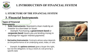 1.INTRODUCTION OF FINANCIAL SYSTEM
1. STURCTURE OF THE FINANCIAL SYSTEM
3. Financial Instruments
Types of Financial
Instruments
• Debt Instruments: Represent a loan made by an
investor to a borrower or issuer.
• Example: Purchasing a government bond or
corporate bond means you are lending money in
exchange for regular interest payments
• Derivative Instruments: Contracts whose value depends
on the performance of an underlying asset, index, or rate.
• Example: An options contract gives a buyer the right,
but not the obligation, to buy a stock at a set price by a
specific date
 