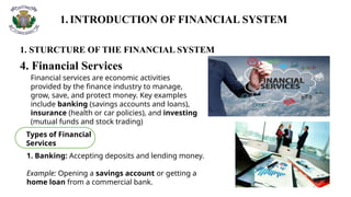1.INTRODUCTION OF FINANCIAL SYSTEM
1. STURCTURE OF THE FINANCIAL SYSTEM
4. Financial Services
Financial services are economic activities
provided by the finance industry to manage,
grow, save, and protect money. Key examples
include banking (savings accounts and loans),
insurance (health or car policies), and investing
(mutual funds and stock trading)
Types of Financial
Services
1. Banking: Accepting deposits and lending money.
Example: Opening a savings account or getting a
home loan from a commercial bank.
 