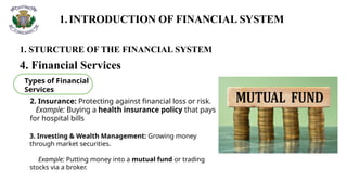 1.INTRODUCTION OF FINANCIAL SYSTEM
1. STURCTURE OF THE FINANCIAL SYSTEM
4. Financial Services
Types of Financial
Services
2. Insurance: Protecting against financial loss or risk.
Example: Buying a health insurance policy that pays
for hospital bills
3. Investing & Wealth Management: Growing money
through market securities.
Example: Putting money into a mutual fund or trading
stocks via a broker.
 