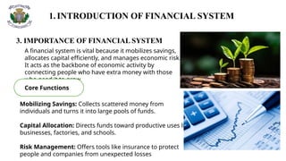 1.INTRODUCTION OF FINANCIAL SYSTEM
3. IMPORTANCE OF FINANCIAL SYSTEM
A financial system is vital because it mobilizes savings,
allocates capital efficiently, and manages economic risk.
It acts as the backbone of economic activity by
connecting people who have extra money with those
who need it to grow
Core Functions
Mobilizing Savings: Collects scattered money from
individuals and turns it into large pools of funds.
Capital Allocation: Directs funds toward productive uses like
businesses, factories, and schools.
Risk Management: Offers tools like insurance to protect
people and companies from unexpected losses
 