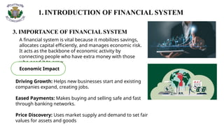 1.INTRODUCTION OF FINANCIAL SYSTEM
3. IMPORTANCE OF FINANCIAL SYSTEM
A financial system is vital because it mobilizes savings,
allocates capital efficiently, and manages economic risk.
It acts as the backbone of economic activity by
connecting people who have extra money with those
who need it to grow
Economic Impact
Driving Growth: Helps new businesses start and existing
companies expand, creating jobs.
Eased Payments: Makes buying and selling safe and fast
through banking networks.
Price Discovery: Uses market supply and demand to set fair
values for assets and goods
 