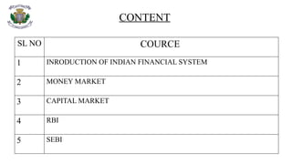 CONTENT
SL NO COURCE
1 INRODUCTION OF INDIAN FINANCIAL SYSTEM
2 MONEY MARKET
3 CAPITAL MARKET
4 RBI
5 SEBI
 