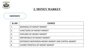 2. MONEY MARKET
CONTENTS
SL.NO COURCE
1. MEANING OF MONEY MARKET
2. FUNCTIONS OF MONEY MARKET
3. FEATURES OF MONEY MARKET
4. IMPORTANCE OF MONEY MARKET
5. DIFFERNCE BEWTWEEN MONEY MARKET AND CAPITAL MARKET
6. CHARECTERISTICS OF MONEY MARKET
 