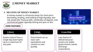 2.MONEY MARKET
A money market is a financial sector for short-term
borrowing, lending, and trading of high-liquidity, low-
risk assets like Treasury bills, certificates of deposit, and
commercial paper, typically lasting one year or less
1. MEANING OF MONEY MARKET
CORE FEATURES
1.Short
Maturity
2.High
Liquidity
3.Low Risk
Assets mature from a
single day (overnight)
up to a maximum of
one year.
Instruments act as
near-cash
equivalents and
convert to cash
quickly.
Low chance of
default because
issuers are stable
governments, banks,
and large
corporations.
 