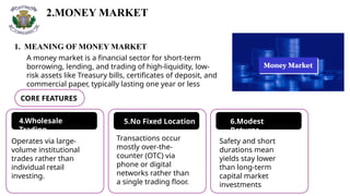 2.MONEY MARKET
A money market is a financial sector for short-term
borrowing, lending, and trading of high-liquidity, low-
risk assets like Treasury bills, certificates of deposit, and
commercial paper, typically lasting one year or less
1. MEANING OF MONEY MARKET
CORE FEATURES
4.Wholesale
Trading
5.No Fixed Location 6.Modest
Returns
Operates via large-
volume institutional
trades rather than
individual retail
investing.
Transactions occur
mostly over-the-
counter (OTC) via
phone or digital
networks rather than
a single trading floor.
Safety and short
durations mean
yields stay lower
than long-term
capital market
investments
 