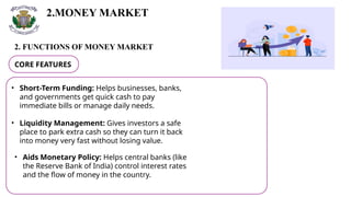 2.MONEY MARKET
2. FUNCTIONS OF MONEY MARKET
CORE FEATURES
• Short-Term Funding: Helps businesses, banks,
and governments get quick cash to pay
immediate bills or manage daily needs.
• Liquidity Management: Gives investors a safe
place to park extra cash so they can turn it back
into money very fast without losing value.
• Aids Monetary Policy: Helps central banks (like
the Reserve Bank of India) control interest rates
and the flow of money in the country.
 