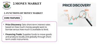 2.MONEY MARKET
2. FUNCTIONS OF MONEY MARKET
CORE FEATURES
• Price Discovery: Sets short-term interest rates
based on how much money people want to
borrow versus how much is available to lend.
• Financing Trade: Supplies funds to move goods
and products locally and globally through short-
term credit instruments
 