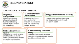 2.MONEY MARKET
3. IMPORTANCE OF MONEY MARKET
1.Liquidity
Management
2.Avenue for Safe
Investment
3.Support for Trade and Industry
4.Aiding Government
Finance
Offers high liquidity,
allowing banks and
businesses to easily
convert assets to cash
for daily needs.
Gives low-risk, short-
term options for
investors to park extra
cash and earn steady,
modest returns.
Helps companies fund their daily
working capital needs through
short-term credit.
Allows governments to raise
short-term funds cleanly
without printing extra money
or causing high inflation.
5.Implementing Monetary
Policy
Gives the central bank a tool to
control the money supply and guide
short-term interest rates
 