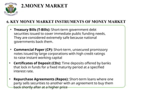 2.MONEY MARKET
6. KEY MONEY MARKET INSTRUMENTS OF MONEY MARKET
• Treasury Bills (T-Bills): Short-term government debt
securities issued to cover immediate public funding needs.
They are considered extremely safe because national
governments back them.
• Commercial Paper (CP): Short-term, unsecured promissory
notes issued by large corporations with high credit ratings
to raise instant working capital
• Certificates of Deposit (CDs): Time deposits offered by banks
that lock in funds for a fixed maturity period at a specified
interest rate.
• Repurchase Agreements (Repos): Short-term loans where one
party sells securities to another with an agreement to buy them
back shortly after at a higher price
 