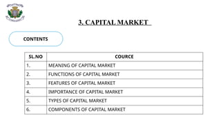 3. CAPITAL MARKET
CONTENTS
SL.NO COURCE
1. MEANING OF CAPITAL MARKET
2. FUNCTIONS OF CAPITAL MARKET
3. FEATURES OF CAPITAL MARKET
4. IMPORTANCE OF CAPITAL MARKET
5. TYPES OF CAPITAL MARKET
6. COMPONENTS OF CAPITAL MARKET
 