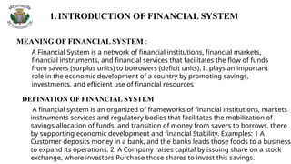1.INTRODUCTION OF FINANCIAL SYSTEM
MEANING OF FINANCIAL SYSTEM :
A Financial System is a network of financial institutions, financial markets,
financial instruments, and financial services that facilitates the flow of funds
from savers (surplus units) to borrowers (deficit units). It plays an important
role in the economic development of a country by promoting savings,
investments, and efficient use of financial resources
DEFINATION OF FINANCIAL SYSTEM
A financial system is an organized of frameworks of financial institutions, markets
instruments services and regulatory bodies that facilitates the mobilization of
savings allocation of funds. and transition of money from savers to borrows, there
by supporting economic development and financial Stability. Examples: 1 A
Customer deposits money in a bank, and the banks leads those foods to a business
to expand its operations. 2. A Company raises capital by issuing share on a stock
exchange, where investors Purchase those shares to invest this savings.
 