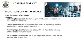 3. CAPITAL MARKET
2.FUNCTIONS OF CAPITAL MARKET
Core Functions of a Capital
Market
• Mobilizing Savings: Collects idle money from individuals and institutions
and shifts it into active use.
• Capital Formation: Helps create long-term assets by funding big business
projects, factories, and public infrastructure.
• Providing Liquidity: Allows investors to quickly sell their stocks or bonds
for cash on secondary exchanges.
• Price Discovery: Uses market forces like supply and demand to find the fair,
real-time price of securities.
 