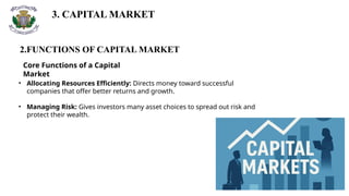 3. CAPITAL MARKET
2.FUNCTIONS OF CAPITAL MARKET
Core Functions of a Capital
Market
• Allocating Resources Efficiently: Directs money toward successful
companies that offer better returns and growth.
• Managing Risk: Gives investors many asset choices to spread out risk and
protect their wealth.
 