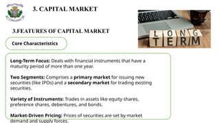 3. CAPITAL MARKET
3.FEATURES OF CAPITAL MARKET
Core Characteristics
Long-Term Focus: Deals with financial instruments that have a
maturity period of more than one year.
Two Segments: Comprises a primary market for issuing new
securities (like IPOs) and a secondary market for trading existing
securities.
Variety of Instruments: Trades in assets like equity shares,
preference shares, debentures, and bonds.
Market-Driven Pricing: Prices of securities are set by market
demand and supply forces.
 