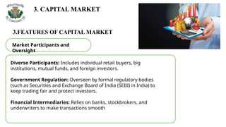 3. CAPITAL MARKET
3.FEATURES OF CAPITAL MARKET
Market Participants and
Oversight
Diverse Participants: Includes individual retail buyers, big
institutions, mutual funds, and foreign investors.
Government Regulation: Overseen by formal regulatory bodies
(such as Securities and Exchange Board of India (SEBI) in India) to
keep trading fair and protect investors.
Financial Intermediaries: Relies on banks, stockbrokers, and
underwriters to make transactions smooth
 