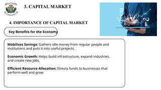 3. CAPITAL MARKET
4. IMPORTANCE OF CAPITAL MARKET
Key Benefits for the Economy
Mobilizes Savings: Gathers idle money from regular people and
institutions and puts it into useful projects.
Economic Growth: Helps build infrastructure, expand industries,
and create new jobs.
Efficient Resource Allocation: Directs funds to businesses that
perform well and grow
 