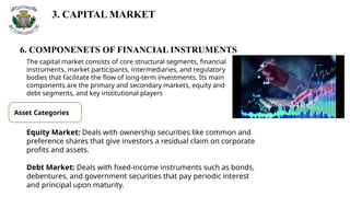 3. CAPITAL MARKET
6. COMPONENETS OF FINANCIAL INSTRUMENTS
The capital market consists of core structural segments, financial
instruments, market participants, intermediaries, and regulatory
bodies that facilitate the flow of long-term investments. Its main
components are the primary and secondary markets, equity and
debt segments, and key institutional players
Asset Categories
Equity Market: Deals with ownership securities like common and
preference shares that give investors a residual claim on corporate
profits and assets.
Debt Market: Deals with fixed-income instruments such as bonds,
debentures, and government securities that pay periodic interest
and principal upon maturity.
 