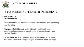 3. CAPITAL MARKET
6. COMPONENETS OF FINANCIAL INSTRUMENTS
Participants &
Intermediaries
Issuers: Entities like corporations and governments that need long-
term funding.
Investors: Retail buyers, high-net-worth individuals, and
institutional participants (mutual funds, insurance houses, and
pension funds).
Intermediaries: Stockbrokers, merchant bankers, underwriters,
and depositories that bridge the gap between issuers and buyers
 