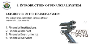 1.INTRODUCTION OF FINANCIAL SYSTEM
1. STURCTURE OF THE FINANCIAL SYSTEM
The indian financial system consists of four
main main components
1.Financial institutions
2.Financial market
3.Financial Instruments
4.Financial Services
 